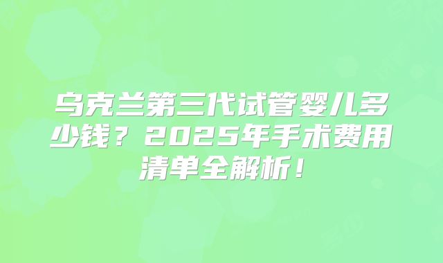 乌克兰第三代试管婴儿多少钱？2025年手术费用清单全解析！