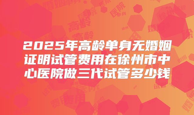 2025年高龄单身无婚姻证明试管费用在徐州市中心医院做三代试管多少钱