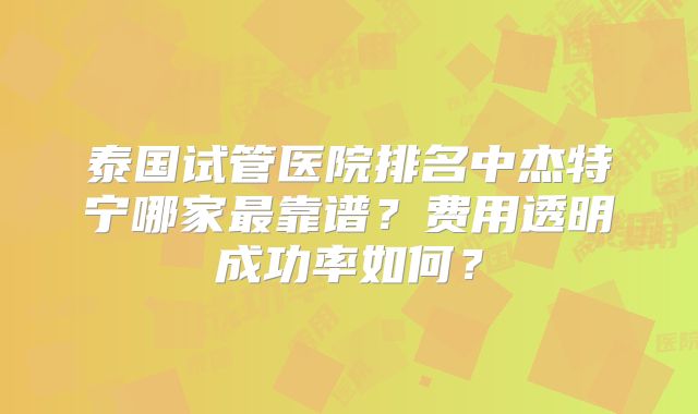泰国试管医院排名中杰特宁哪家最靠谱？费用透明成功率如何？