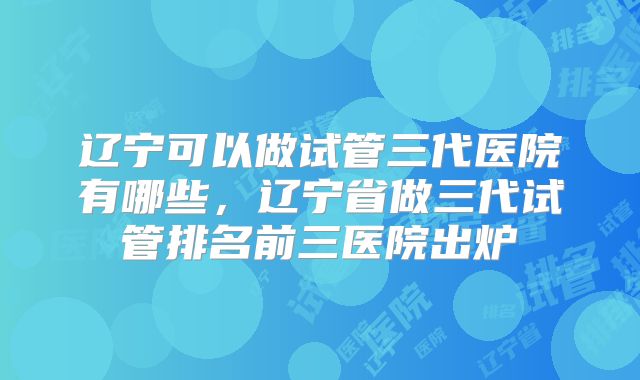 辽宁可以做试管三代医院有哪些，辽宁省做三代试管排名前三医院出炉