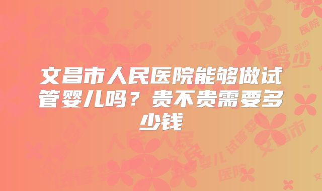 文昌市人民医院能够做试管婴儿吗?贵不贵需要多少钱