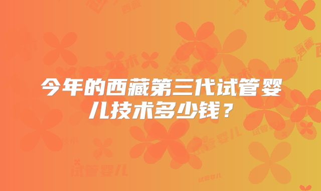 今年的西藏第三代试管婴儿技术多少钱？