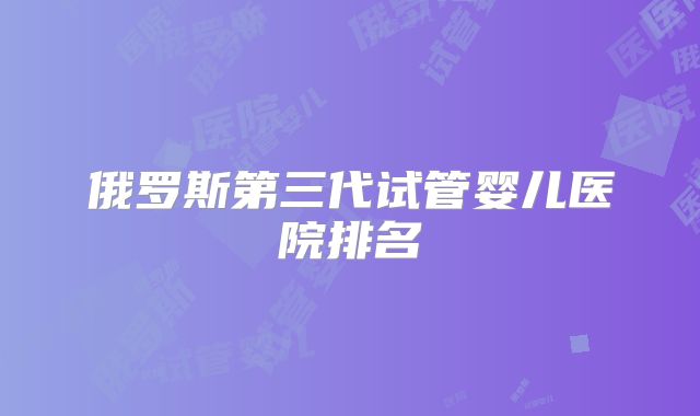 俄罗斯第三代试管婴儿医院排名