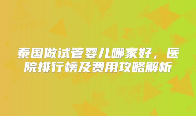 泰国做试管婴儿哪家好，医院排行榜及费用攻略解析