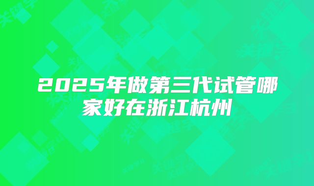 2025年做第三代试管哪家好在浙江杭州