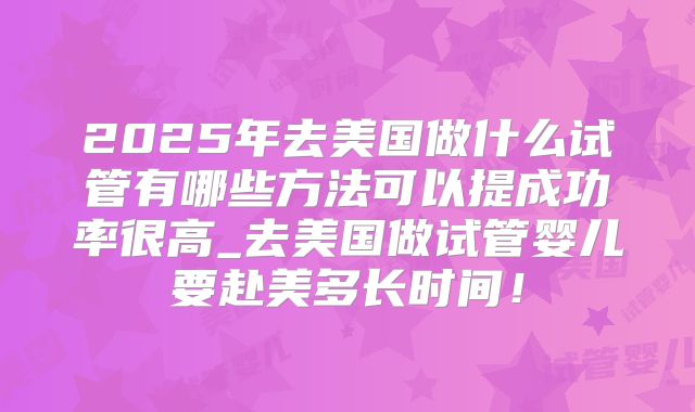 2025年去美国做什么试管有哪些方法可以提成功率很高_去美国做试管婴儿要赴美多长时间！