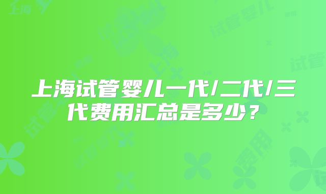 上海试管婴儿一代/二代/三代费用汇总是多少？