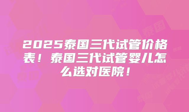 2025泰国三代试管价格表!泰国三代试管婴儿怎么选对医院!