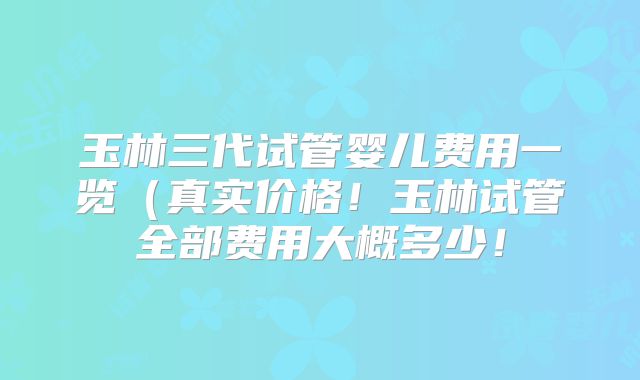 玉林三代试管婴儿费用一览（真实价格！玉林试管全部费用大概多少！