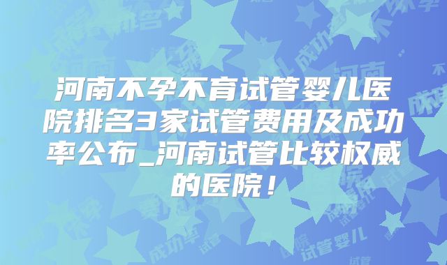 河南不孕不育试管婴儿医院排名3家试管费用及成功率公布_河南试管比较权威的医院！