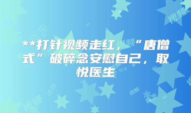 **打针视频走红，“唐僧式”破碎念安慰自己，取悦医生