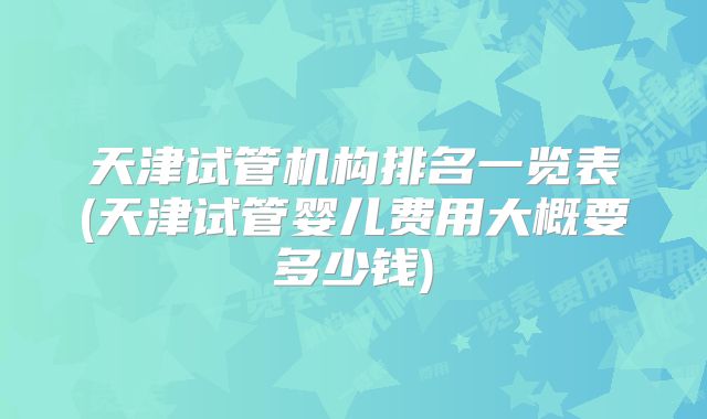 天津试管机构排名一览表(天津试管婴儿费用大概要多少钱)