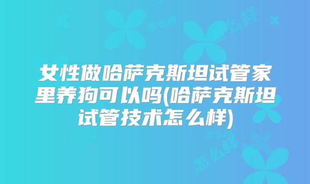 女性做哈萨克斯坦试管家里养狗可以吗(哈萨克斯坦试管技术怎么样)