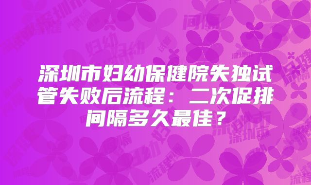 深圳市妇幼保健院失独试管失败后流程：二次促排间隔多久最佳？