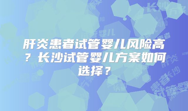 肝炎患者试管婴儿风险高？长沙试管婴儿方案如何选择？