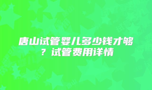 唐山试管婴儿多少钱才够？试管费用详情
