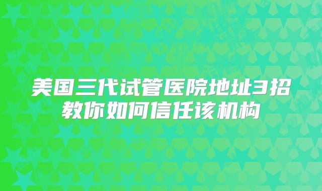 美国三代试管医院地址3招教你如何信任该机构