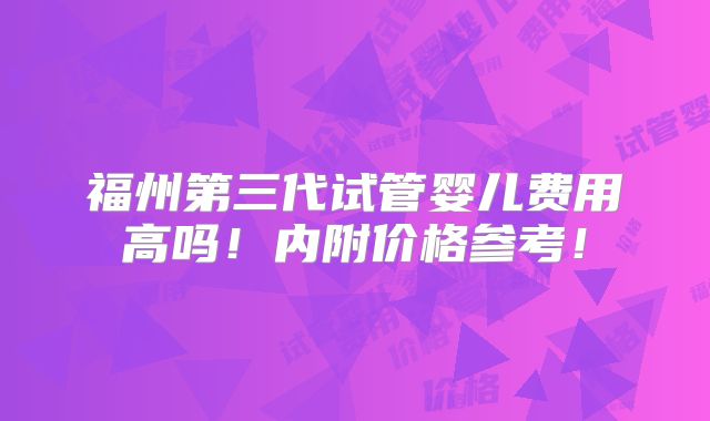 福州第三代试管婴儿费用高吗！内附价格参考！