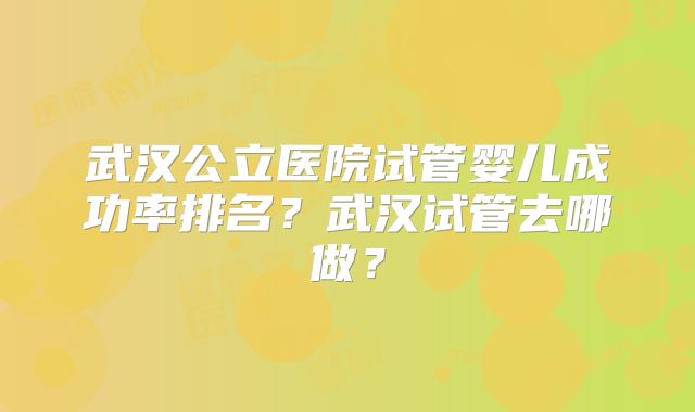 武汉公立医院试管婴儿成功率排名?武汉试管去哪做?