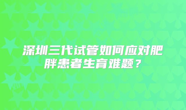 深圳三代试管如何应对肥胖患者生育难题？