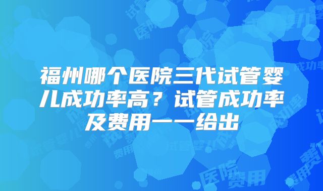 福州哪个医院三代试管婴儿成功率高？试管成功率及费用一一给出