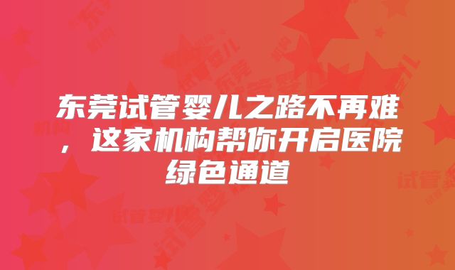东莞试管婴儿之路不再难,这家机构帮你开启医院绿色通道