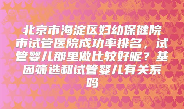 北京市海淀区妇幼保健院市试管医院成功率排名，试管婴儿那里做比较好呢？基因筛选和试管婴儿有关系吗