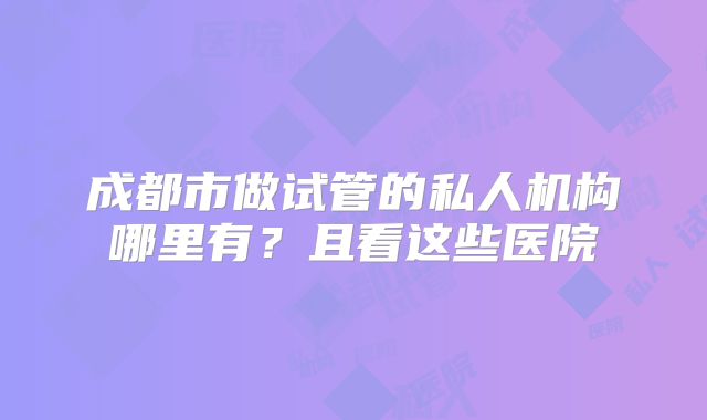 成都市做试管的私人机构哪里有?且看这些医院
