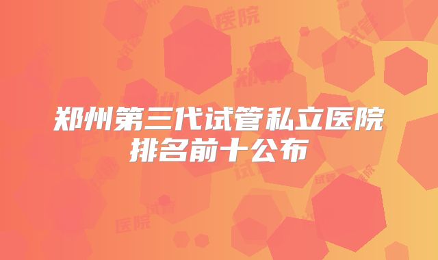 郑州第三代试管私立医院排名前十公布