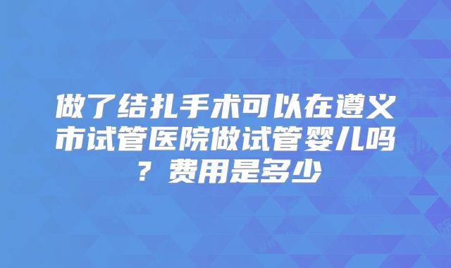 做了结扎手术可以在遵义市试管医院做试管婴儿吗？费用是多少