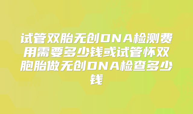 试管双胎无创DNA检测费用需要多少钱或试管怀双胞胎做无创DNA检查多少钱