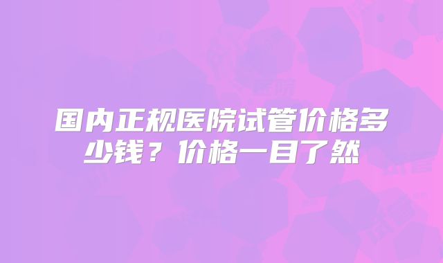 国内正规医院试管价格多少钱？价格一目了然