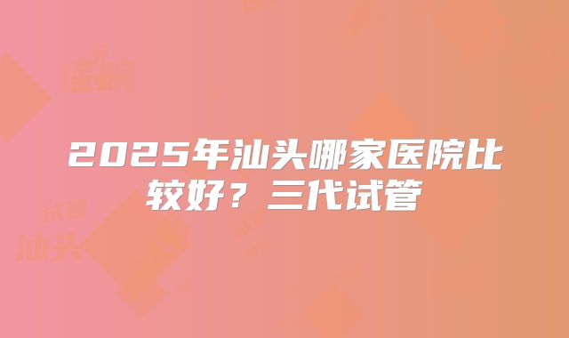 2025年汕头哪家医院比较好？三代试管