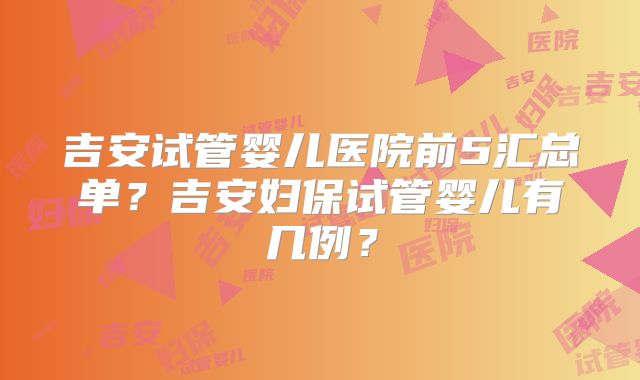 吉安试管婴儿医院前5汇总单？吉安妇保试管婴儿有几例？