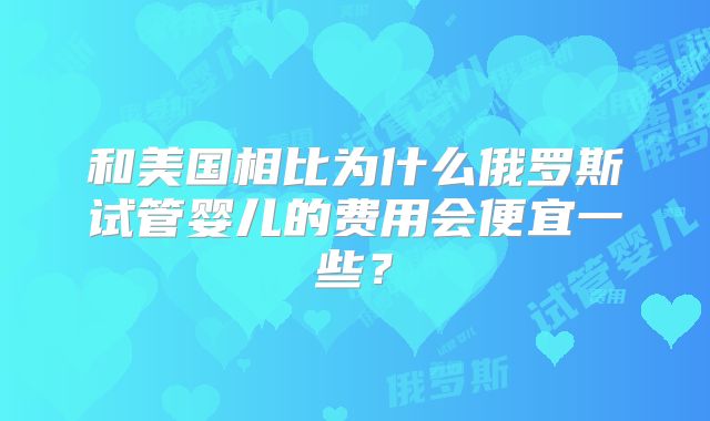 和美国相比为什么俄罗斯试管婴儿的费用会便宜一些？
