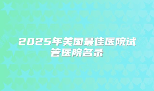 2025年美国最佳医院试管医院名录