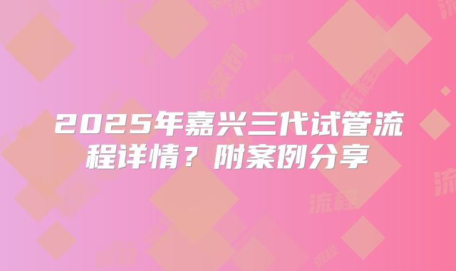 2025年嘉兴三代试管流程详情?附案例分享