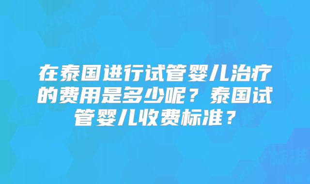 在泰国进行试管婴儿治疗的费用是多少呢？泰国试管婴儿收费标准？