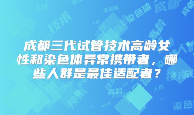 成都三代试管技术高龄女性和染色体异常携带者，哪些人群是最佳适配者？