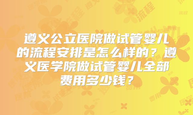 遵义公立医院做试管婴儿的流程安排是怎么样的？遵义医学院做试管婴儿全部费用多少钱？