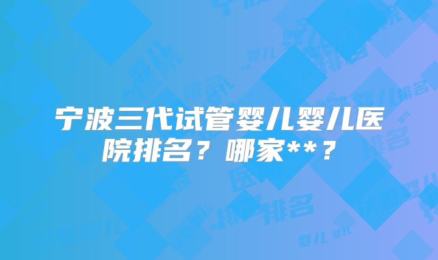 宁波三代试管婴儿婴儿医院排名？哪家**？