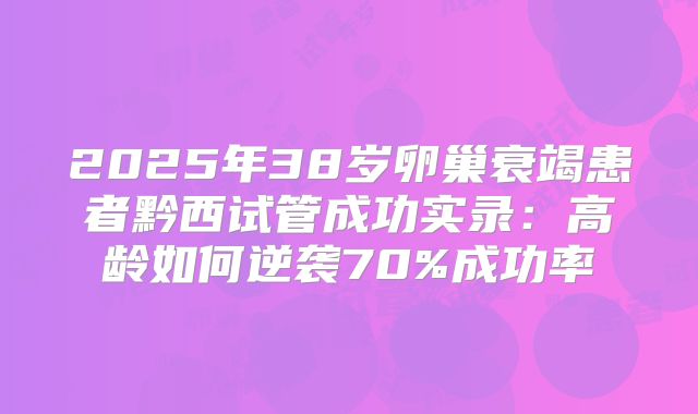 2025年38岁卵巢衰竭患者黔西试管成功实录:高龄如何逆袭70%成功率