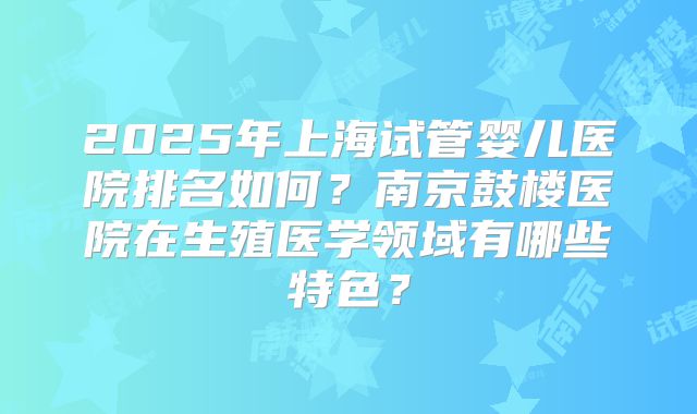 2025年上海试管婴儿医院排名如何？南京鼓楼医院在生殖医学领域有哪些特色？
