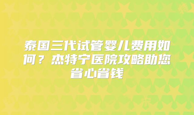 泰国三代试管婴儿费用如何？杰特宁医院攻略助您省心省钱
