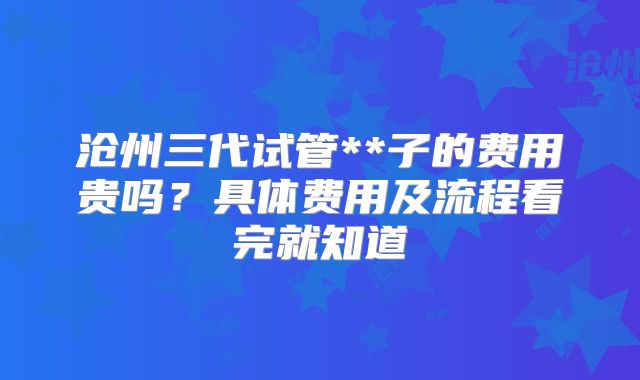 沧州三代试管**子的费用贵吗？具体费用及流程看完就知道