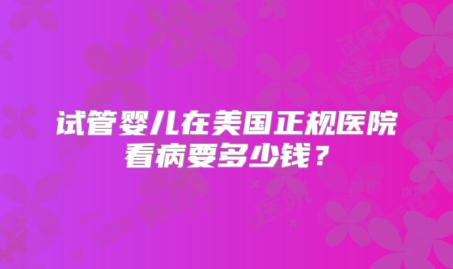 试管婴儿在美国正规医院看病要多少钱？