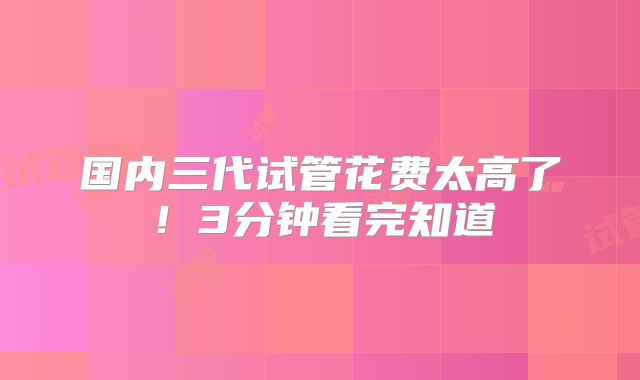 国内三代试管花费太高了！3分钟看完知道