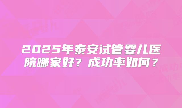 2025年泰安试管婴儿医院哪家好？成功率如何？