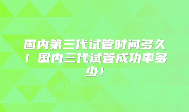 国内第三代试管时间多久!国内三代试管成功率多少!