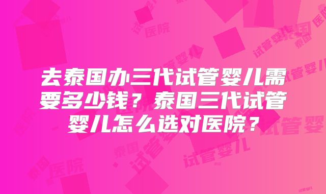去泰国办三代试管婴儿需要多少钱？泰国三代试管婴儿怎么选对医院？